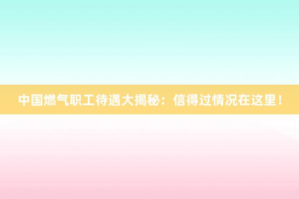 中国燃气职工待遇大揭秘：信得过情况在这里！